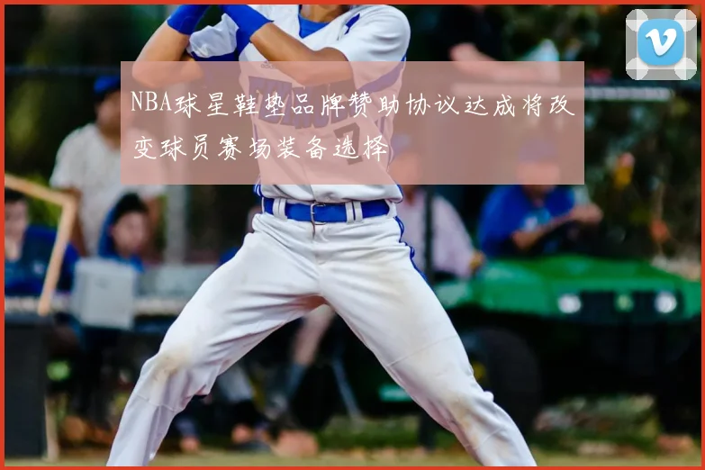 NBA球星鞋垫品牌赞助协议达成将改变球员赛场装备选择