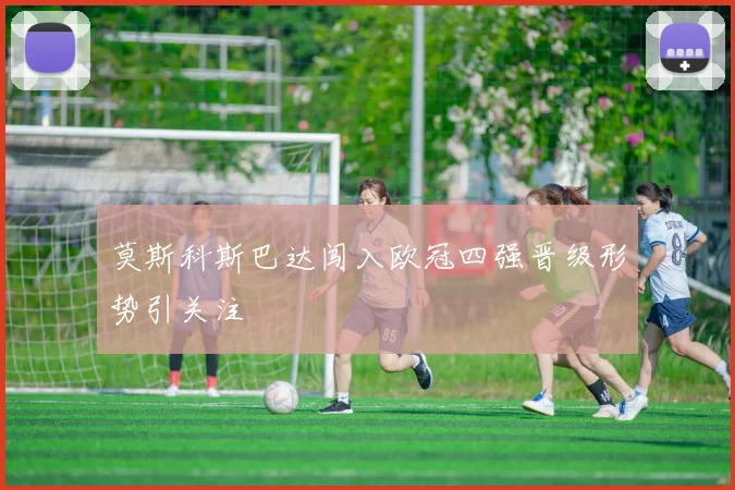 莫斯科斯巴达闯入欧冠四强晋级形势引关注