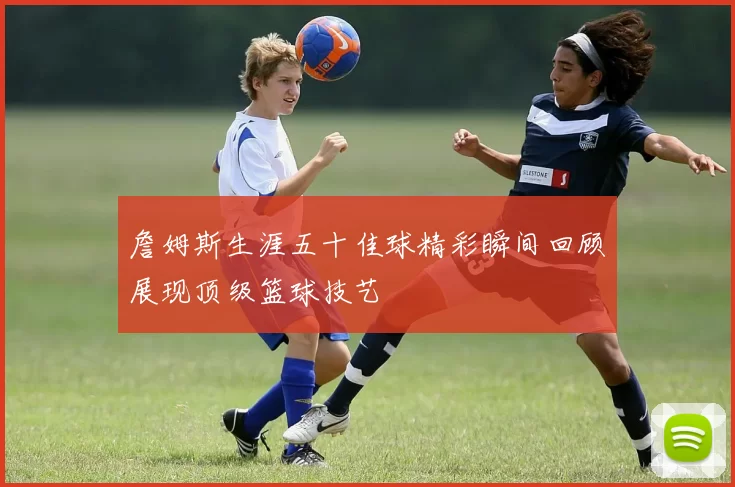 詹姆斯生涯五十佳球精彩瞬间回顾展现顶级篮球技艺