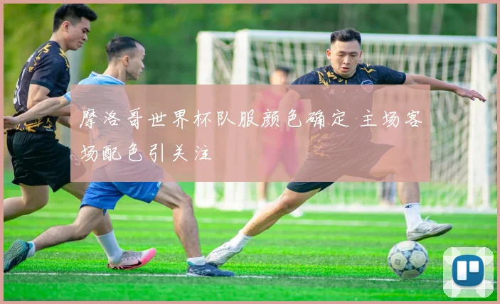 摩洛哥世界杯队服颜色确定 主场客场配色引关注