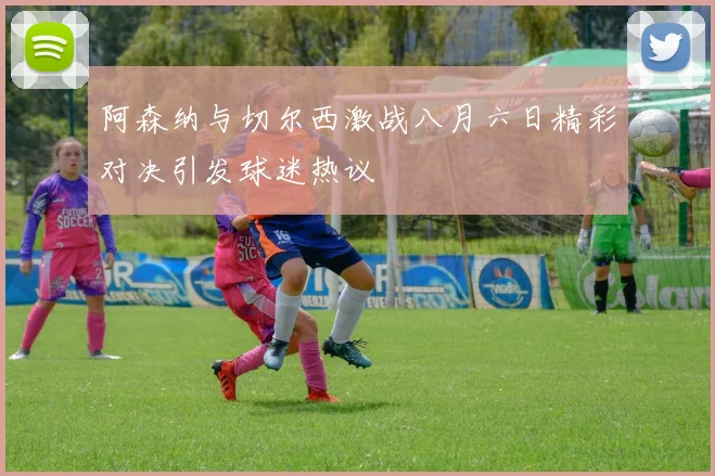 阿森纳与切尔西激战八月六日精彩对决引发球迷热议