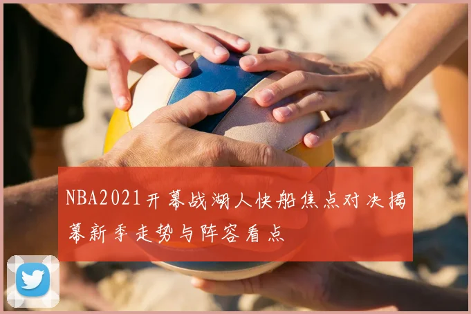 NBA2021开幕战湖人快船焦点对决揭幕新季走势与阵容看点