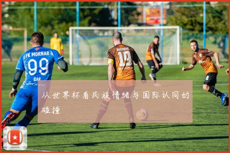 从世界杯看民族情绪与国际认同的碰撞