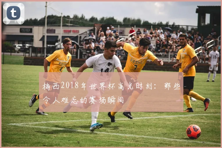 梅西2018年世界杯高光时刻：那些令人难忘的赛场瞬间