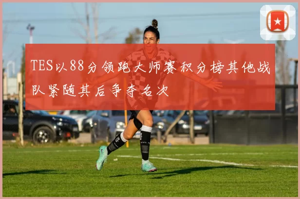 TES以88分领跑大师赛积分榜其他战队紧随其后争夺名次