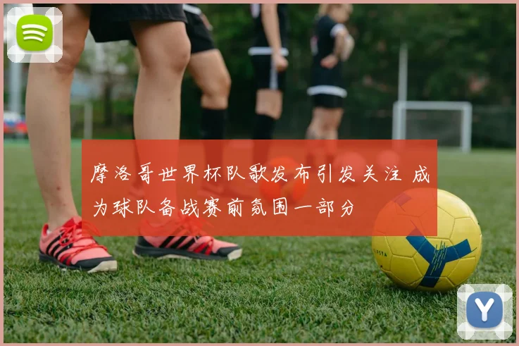 摩洛哥世界杯队歌发布引发关注 成为球队备战赛前氛围一部分