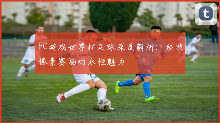 FC游戏世界杯足球深度解析:经典像素赛场的永恒魅力
