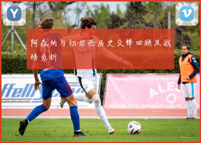 阿森纳与切尔西历史交锋回顾及战绩分析