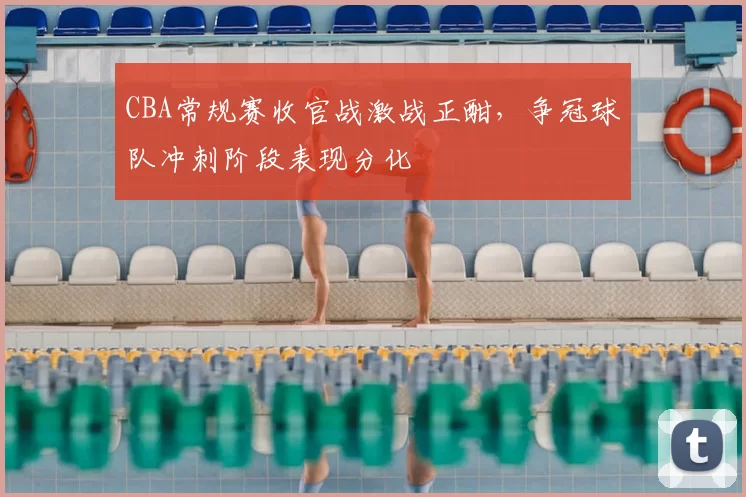 CBA常规赛收官战激战正酣，争冠球队冲刺阶段表现分化