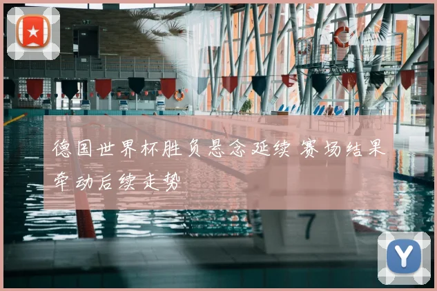 德国世界杯胜负悬念延续 赛场结果牵动后续走势