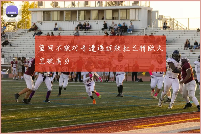 篮网不敌对手遭遇连败杜兰特欧文空砍高分