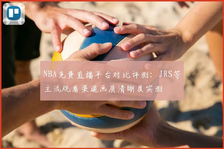 NBA免费直播平台对比评测：JRS等主流观看渠道画质清晰度实测