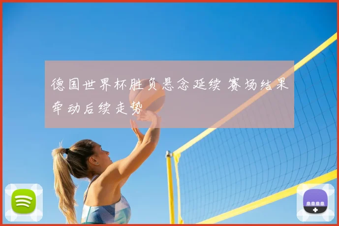 德国世界杯胜负悬念延续 赛场结果牵动后续走势