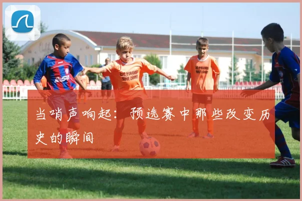 当哨声响起：预选赛中那些改变历史的瞬间
