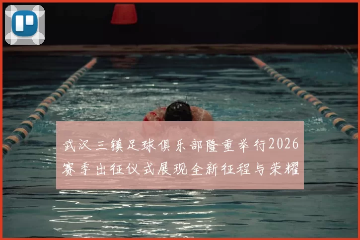 武汉三镇足球俱乐部隆重举行2026赛季出征仪式展现全新征程与荣耀追求