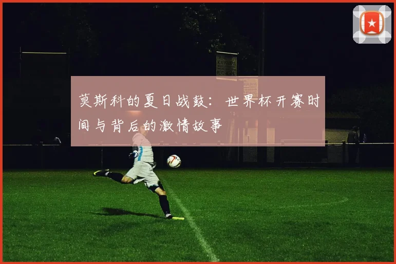 莫斯科的夏日战鼓：世界杯开赛时间与背后的激情故事