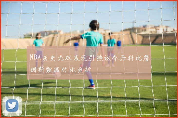 NBA历史无双表现引热议乔丹科比詹姆斯数据对比分析