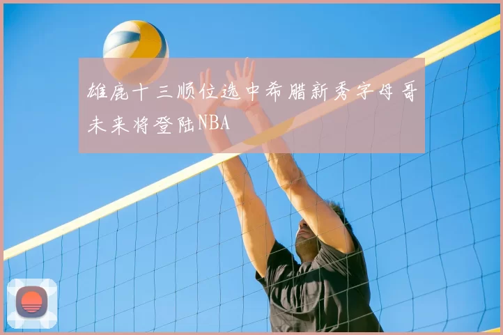 雄鹿十三顺位选中希腊新秀字母哥未来将登陆NBA