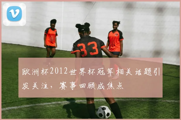欧洲杯2012世界杯冠军相关话题引发关注，赛事回顾成焦点