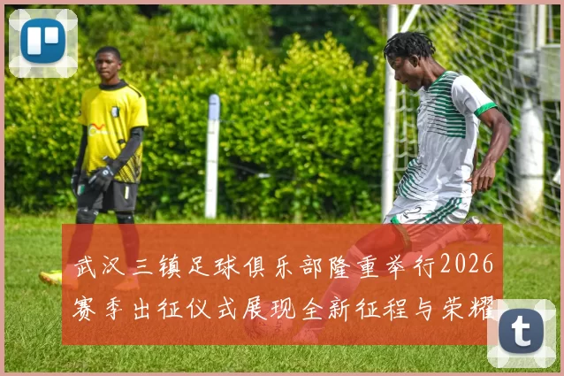 武汉三镇足球俱乐部隆重举行2026赛季出征仪式展现全新征程与荣耀追求