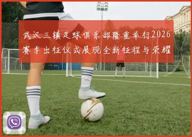 武汉三镇足球俱乐部隆重举行2026赛季出征仪式展现全新征程与荣耀追求