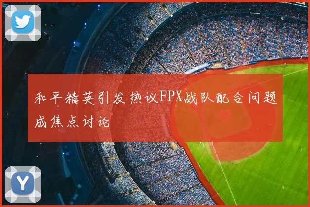 和平精英引发热议FPX战队配合问题成焦点讨论