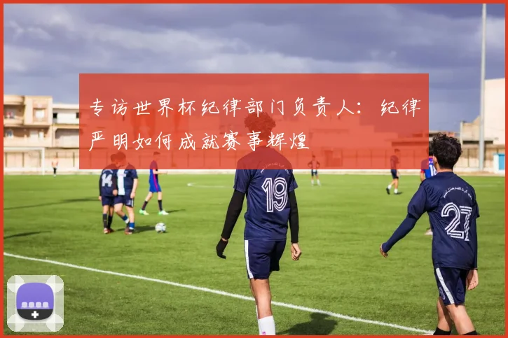 专访世界杯纪律部门负责人:纪律严明如何成就赛事辉煌