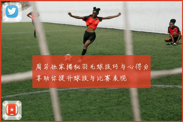 周芳独家揭秘羽毛球技巧与心得分享助你提升球技与比赛表现