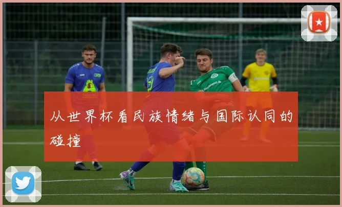 从世界杯看民族情绪与国际认同的碰撞