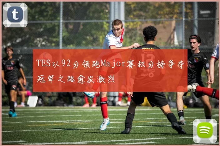 TES以92分领跑Major赛积分榜争夺冠军之路愈发激烈