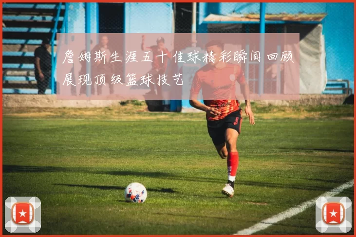 詹姆斯生涯五十佳球精彩瞬间回顾展现顶级篮球技艺