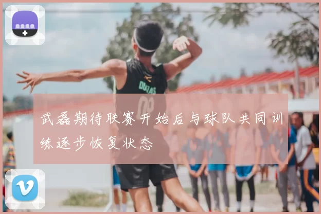 武磊期待联赛开始后与球队共同训练逐步恢复状态