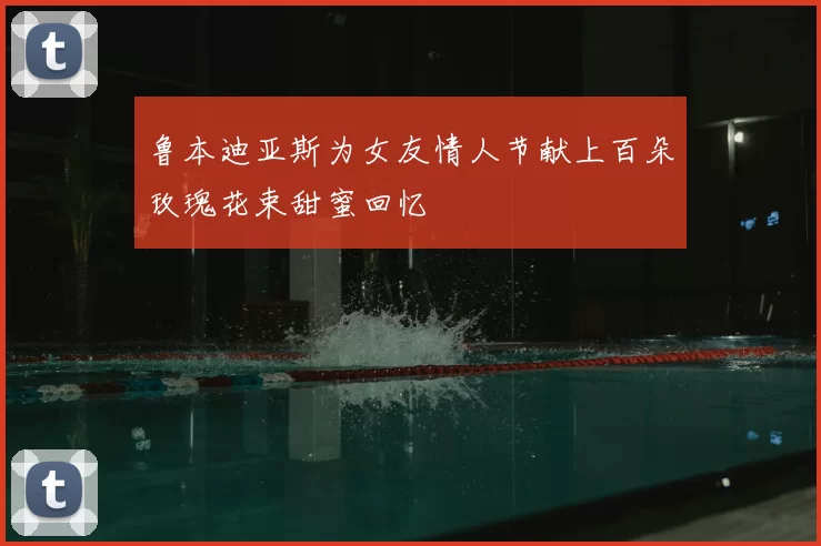 鲁本迪亚斯为女友情人节献上百朵玫瑰花束甜蜜回忆