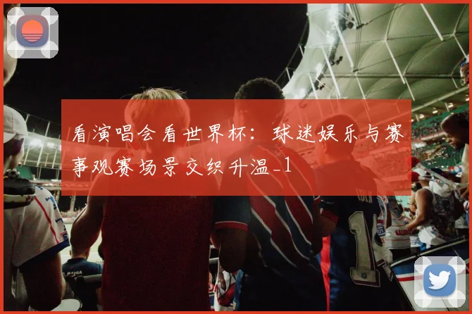看演唱会看世界杯:球迷娱乐与赛事观赛场景交织升温_1