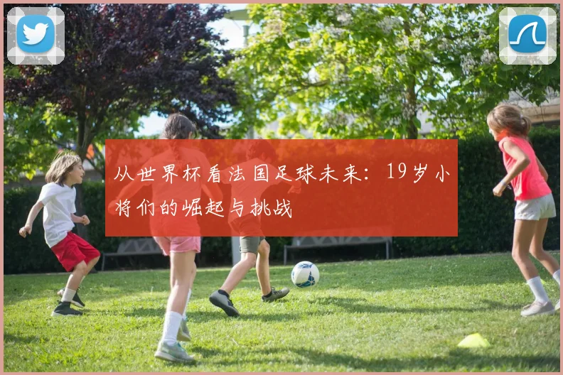 从世界杯看法国足球未来：19岁小将们的崛起与挑战