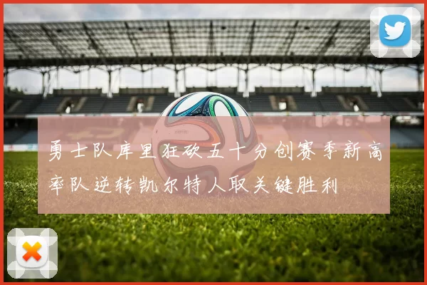 勇士队库里狂砍五十分创赛季新高率队逆转凯尔特人取关键胜利