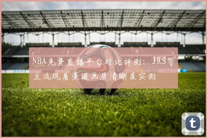 NBA免费直播平台对比评测：JRS等主流观看渠道画质清晰度实测