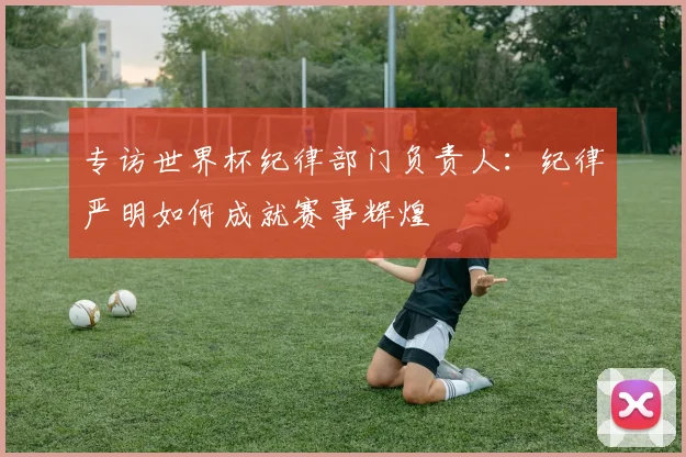 专访世界杯纪律部门负责人:纪律严明如何成就赛事辉煌