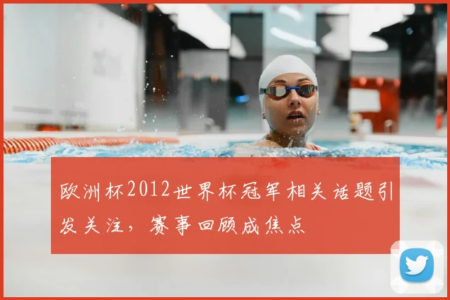 欧洲杯2012世界杯冠军相关话题引发关注,赛事回顾成焦点