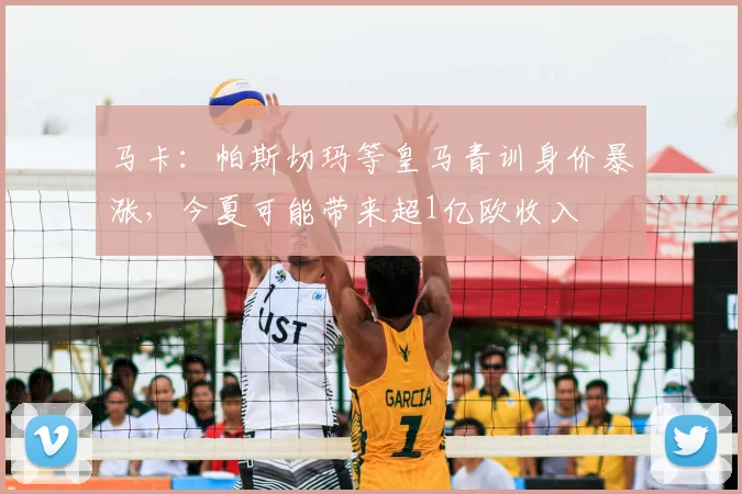 马卡:帕斯切玛等皇马青训身价暴涨,今夏可能带来超1亿欧收入