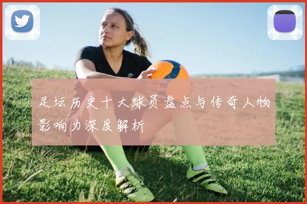 足坛历史十大球员盘点与传奇人物影响力深度解析