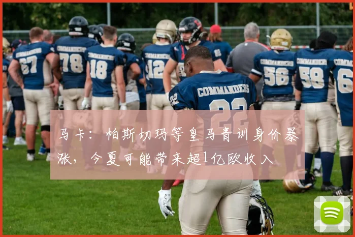 马卡：帕斯切玛等皇马青训身价暴涨，今夏可能带来超1亿欧收入