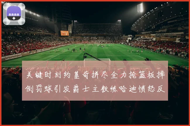 关键时刻约基奇拼尽全力抢篮板摔倒罚球引发爵士主教练哈迪愤怒反应