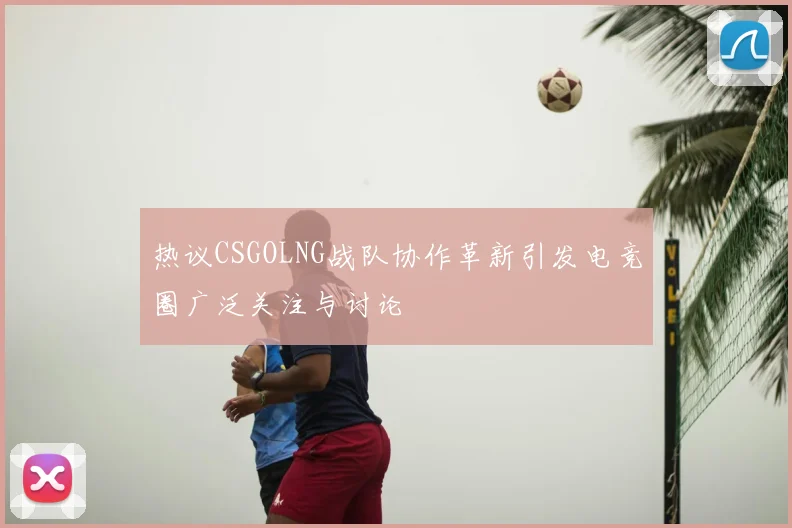 热议CSGOLNG战队协作革新引发电竞圈广泛关注与讨论