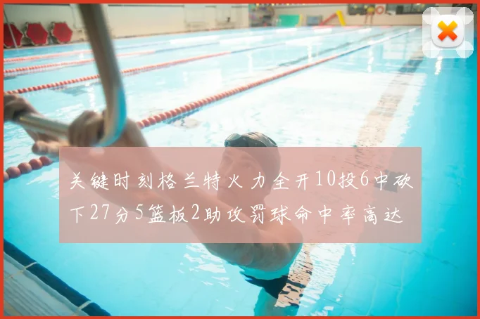 关键时刻格兰特火力全开10投6中砍下27分5篮板2助攻罚球命中率高达857