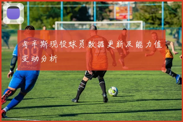 考辛斯现役球员数据更新及能力值变动分析