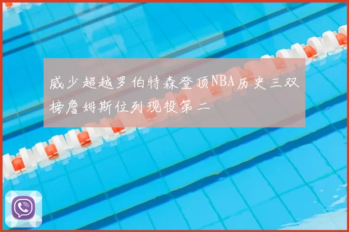 威少超越罗伯特森登顶NBA历史三双榜詹姆斯位列现役第二