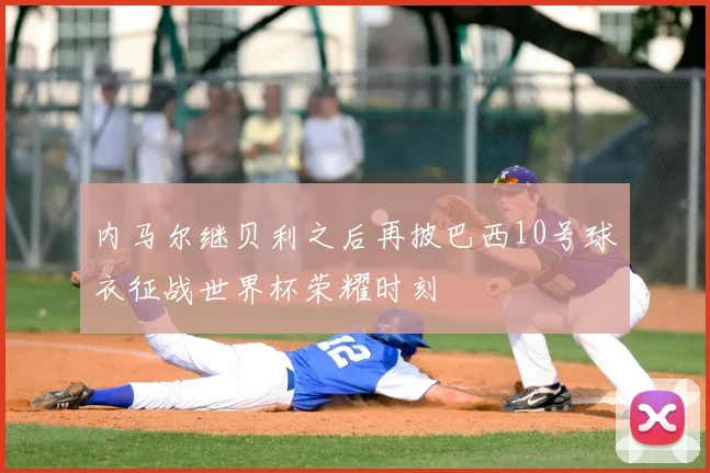 内马尔继贝利之后再披巴西10号球衣征战世界杯荣耀时刻