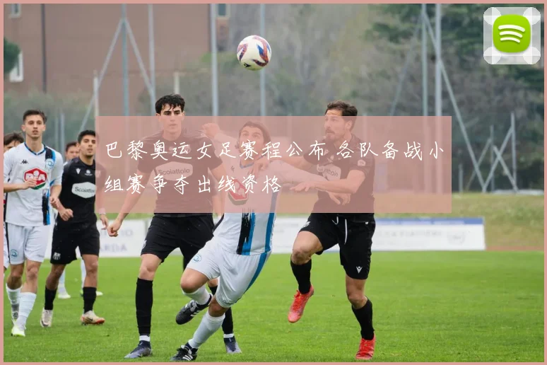 巴黎奥运女足赛程公布 各队备战小组赛争夺出线资格