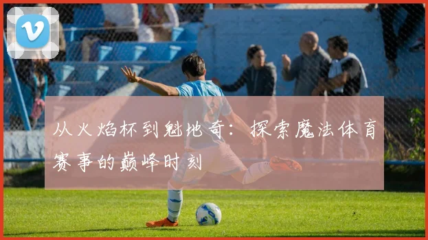 从火焰杯到魁地奇：探索魔法体育赛事的巅峰时刻